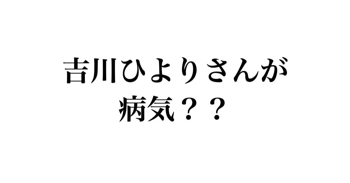 吉川ひよりさんが病気？？
