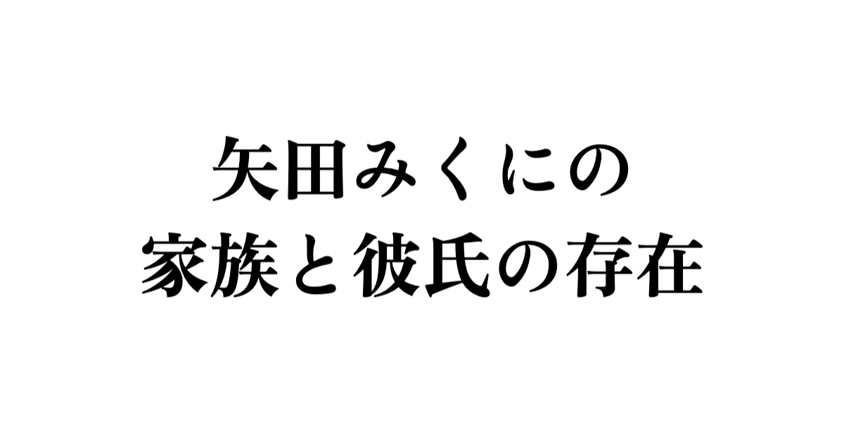 矢田みくにの家族と彼氏の存在